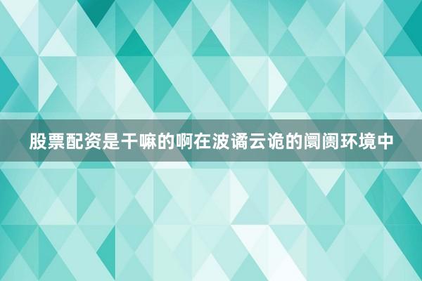 股票配资是干嘛的啊在波谲云诡的阛阓环境中