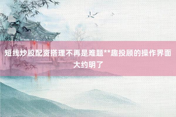 短线炒股配资搭理不再是难题**趣投顾的操作界面大约明了