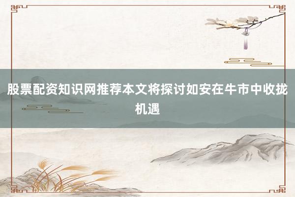 股票配资知识网推荐本文将探讨如安在牛市中收拢机遇