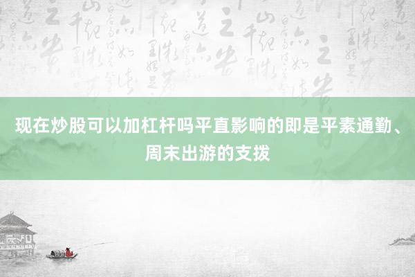 现在炒股可以加杠杆吗平直影响的即是平素通勤、周末出游的支拨