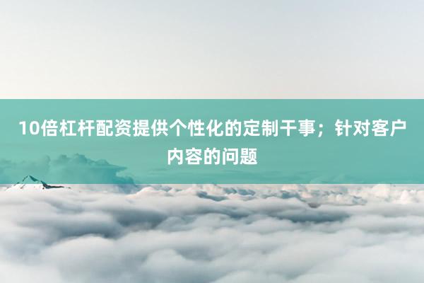 10倍杠杆配资提供个性化的定制干事;针对客户内容的问题