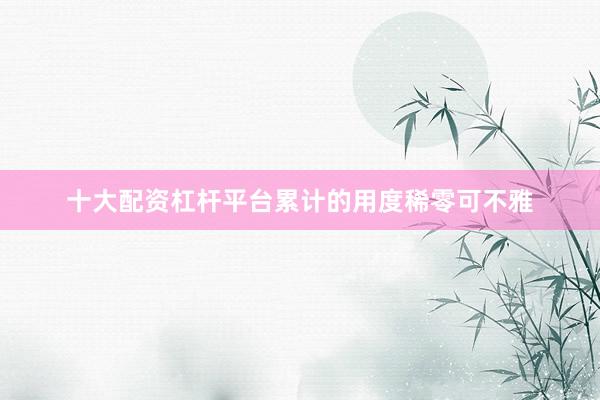 十大配资杠杆平台累计的用度稀零可不雅
