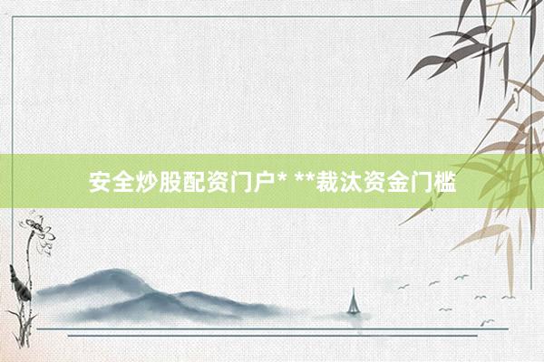 安全炒股配资门户* **裁汰资金门槛