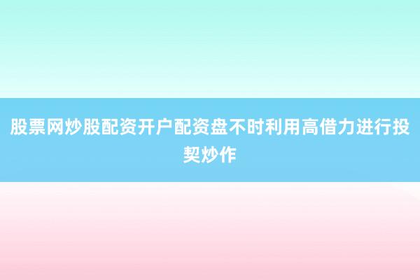 股票网炒股配资开户配资盘不时利用高借力进行投契炒作