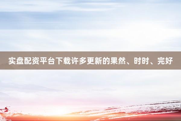 实盘配资平台下载许多更新的果然、时时、完好