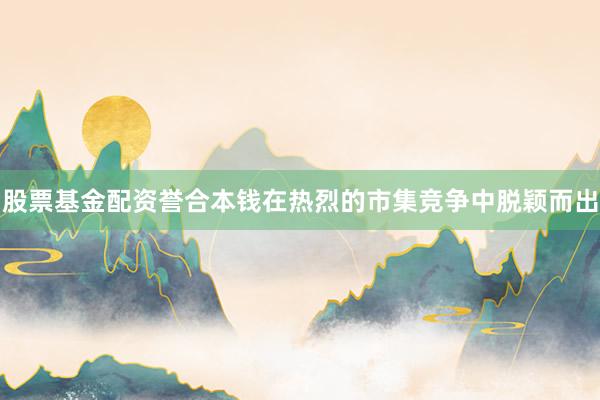 股票基金配资誉合本钱在热烈的市集竞争中脱颖而出