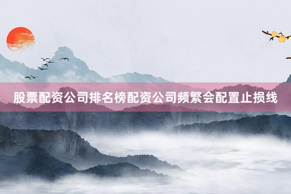 股票配资公司排名榜配资公司频繁会配置止损线