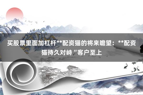 买股票里面加杠杆**配资猫的将来瞻望:**配资猫持久对峙“客户至上