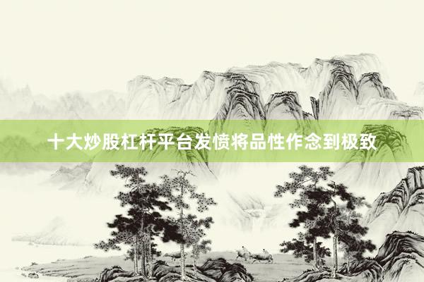 十大炒股杠杆平台发愤将品性作念到极致