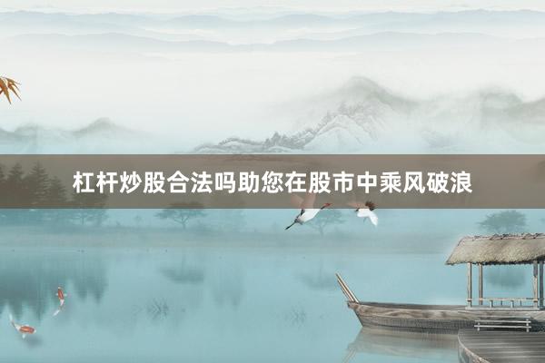 杠杆炒股合法吗助您在股市中乘风破浪