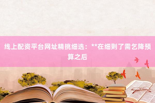 线上配资平台网址精挑细选:**在细则了需乞降预算之后