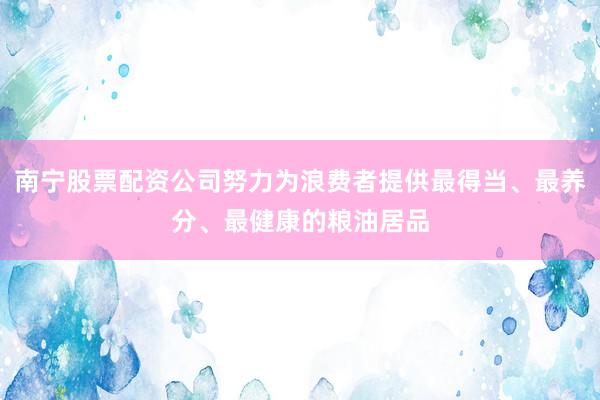 南宁股票配资公司努力为浪费者提供最得当、最养分、最健康的粮油居品