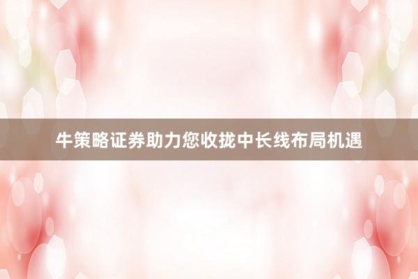 牛策略证券助力您收拢中长线布局机遇
