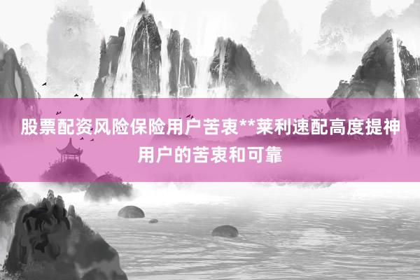 股票配资风险保险用户苦衷**莱利速配高度提神用户的苦衷和可靠