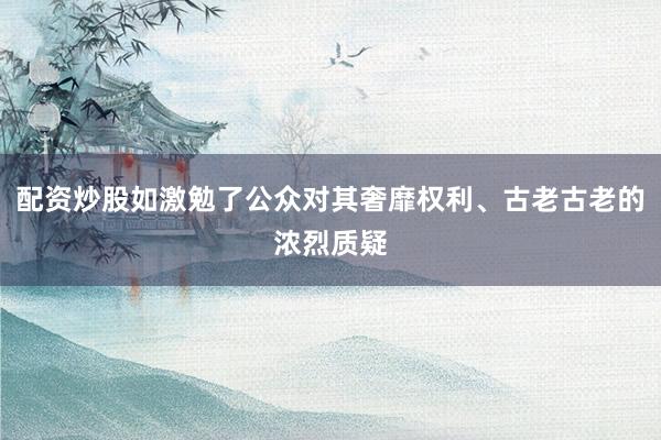 配资炒股如激勉了公众对其奢靡权利、古老古老的浓烈质疑