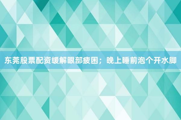 东莞股票配资缓解眼部疲困;晚上睡前泡个开水脚