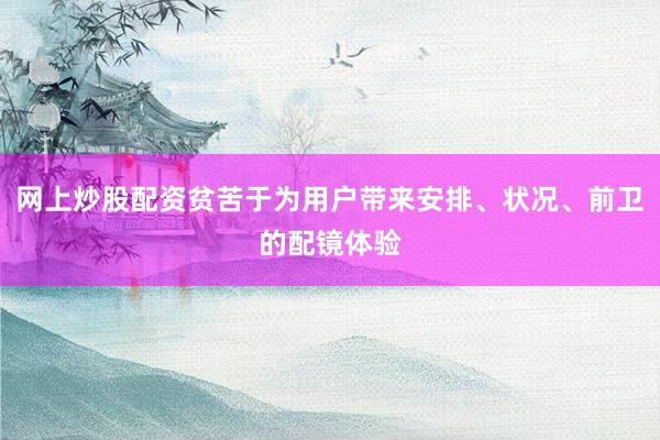 网上炒股配资贫苦于为用户带来安排、状况、前卫的配镜体验