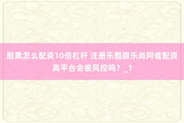 股票怎么配资10倍杠杆 注册乐酷跟乐尚阿谁配资高平台会被风控吗?_1