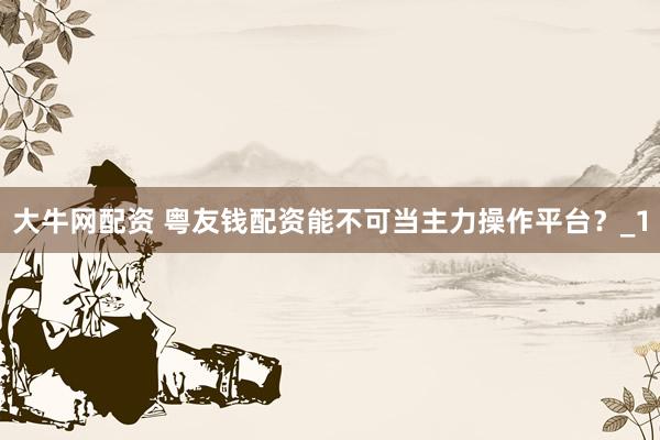 大牛网配资 粤友钱配资能不可当主力操作平台?_1