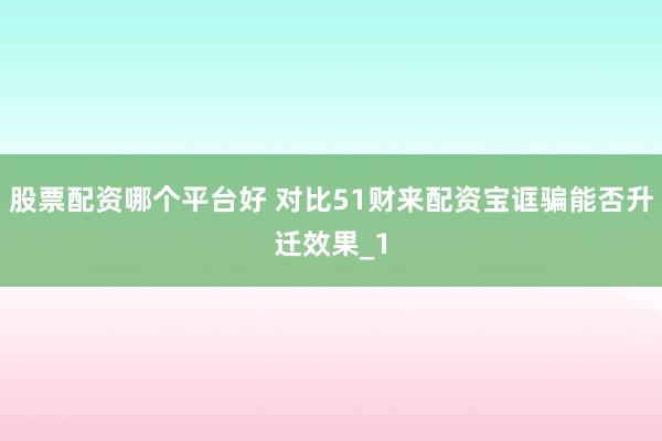 股票配资哪个平台好 对比51财来配资宝诓骗能否升迁效果_1