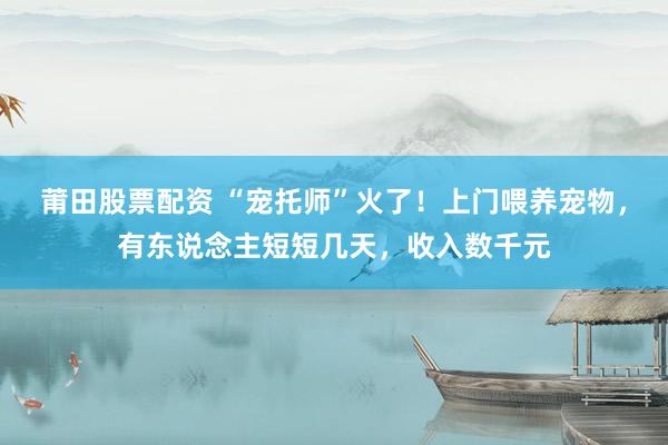 莆田股票配资 “宠托师”火了!上门喂养宠物,有东说念主短短几天,收入数千元