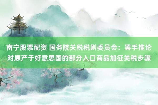 南宁股票配资 国务院关税税则委员会:罢手推论对原产于好意思国的部分入口商品加征关税步骤