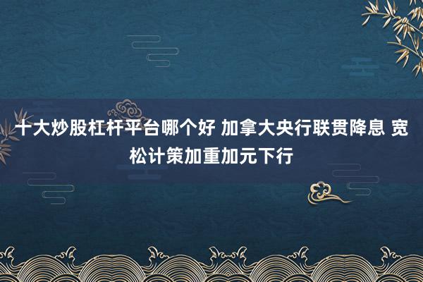 十大炒股杠杆平台哪个好 加拿大央行联贯降息 宽松计策加重加元下行