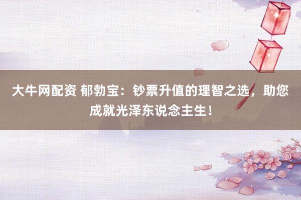 大牛网配资 郁勃宝：钞票升值的理智之选，助您成就光泽东说念主生！