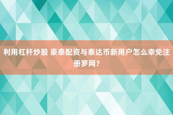 利用杠杆炒股 豪泰配资与泰达币新用户怎么幸免注册罗网?