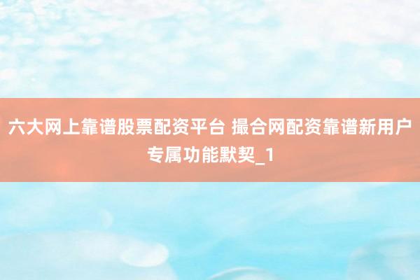 六大网上靠谱股票配资平台 撮合网配资靠谱新用户专属功能默契_1