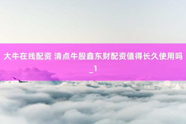 大牛在线配资 清点牛股鑫东财配资值得长久使用吗_1