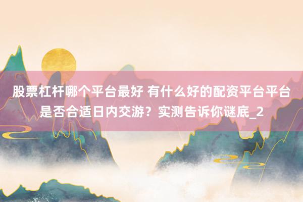 股票杠杆哪个平台最好 有什么好的配资平台平台是否合适日内交游？实测告诉你谜底_2