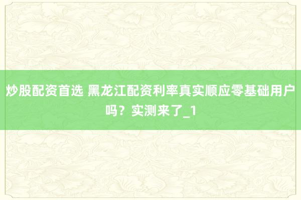炒股配资首选 黑龙江配资利率真实顺应零基础用户吗?实测来了_1