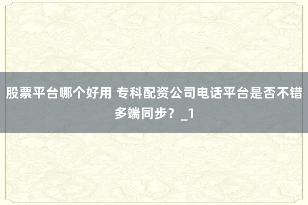 股票平台哪个好用 专科配资公司电话平台是否不错多端同步?_1