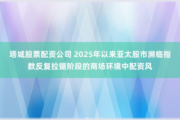 塔城股票配资公司 2025年以来亚太股市濒临指数反复拉锯阶段的商场环境中配资风