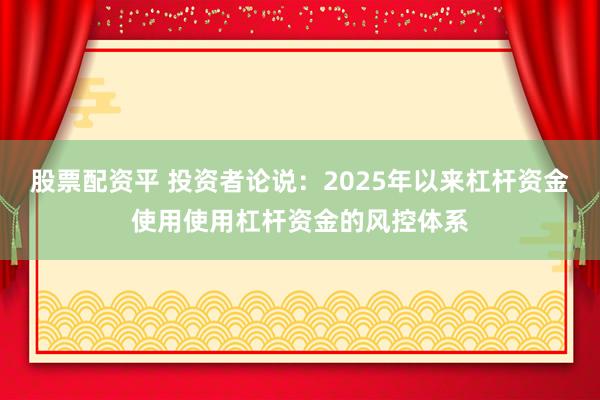 股票配资平 投资者论说：2025年以来杠杆资金使用使用杠杆资金的风控体系