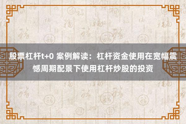 股票杠杆t+0 案例解读:杠杆资金使用在宽幅震憾周期配景下使用杠杆炒股的投资