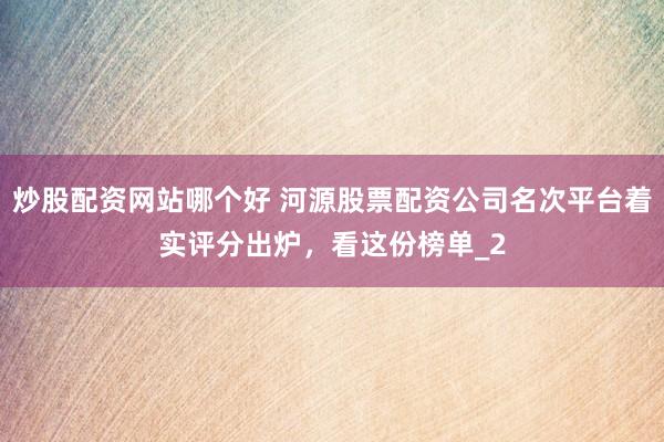 炒股配资网站哪个好 河源股票配资公司名次平台着实评分出炉，看这份榜单_2