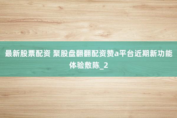 最新股票配资 聚股盘翻翻配资赞a平台近期新功能体验敷陈_2