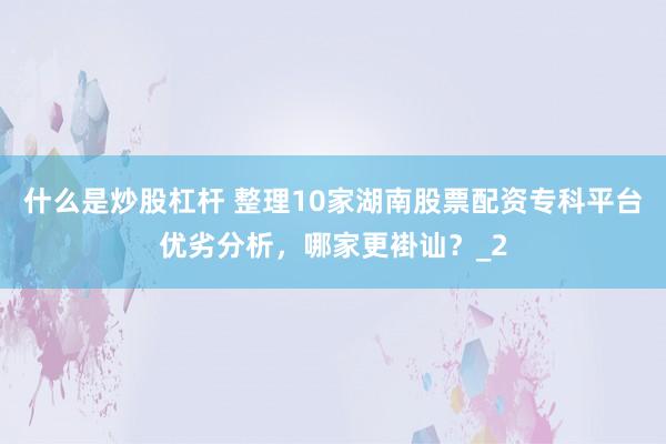 什么是炒股杠杆 整理10家湖南股票配资专科平台优劣分析，哪家更褂讪？_2