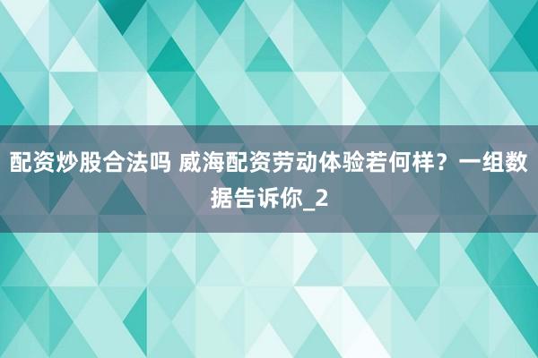 配资炒股合法吗 威海配资劳动体验若何样？一组数据告诉你_2