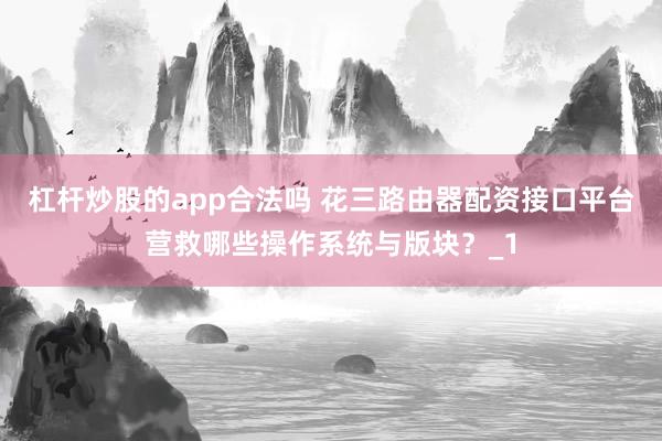 杠杆炒股的app合法吗 花三路由器配资接口平台营救哪些操作系统与版块？_1