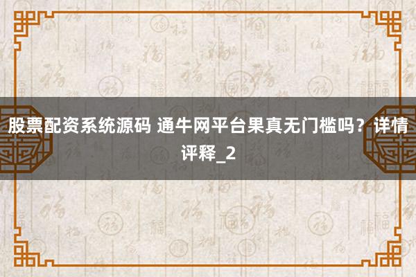 股票配资系统源码 通牛网平台果真无门槛吗?详情评释_2