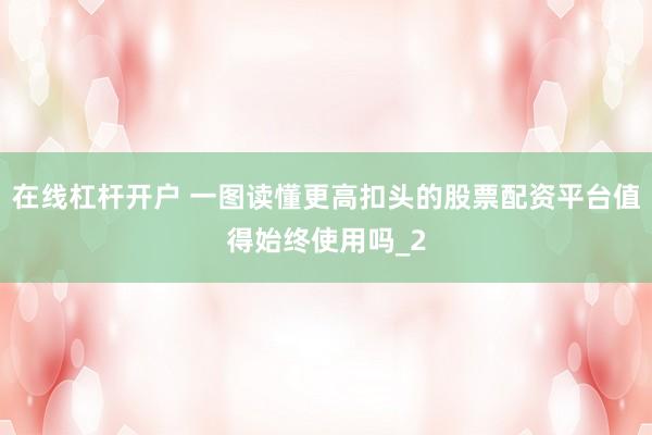 在线杠杆开户 一图读懂更高扣头的股票配资平台值得始终使用吗_2