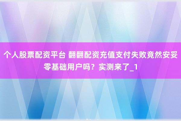 个人股票配资平台 翻翻配资充值支付失败竟然安妥零基础用户吗？实测来了_1