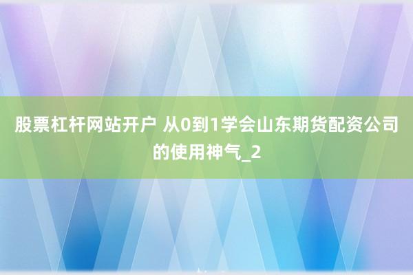 股票杠杆网站开户 从0到1学会山东期货配资公司的使用神气_2