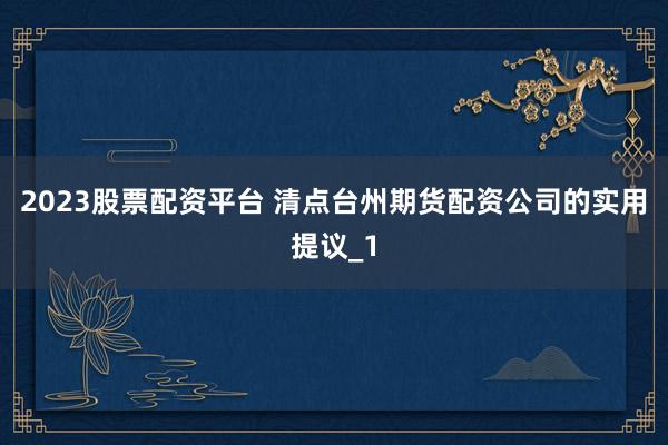 2023股票配资平台 清点台州期货配资公司的实用提议_1