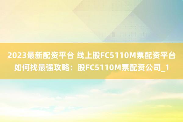2023最新配资平台 线上股FC5110M票配资平台如何找最强攻略：股FC5110M票配资公司_1